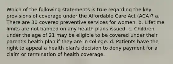 Which of the following statements is true regarding the key provisions of coverage under the Affordable Care Act (ACA)? a. There are 30 covered preventive services for women. b. Lifetime limits are not banned on any health plans issued. c. Children under the age of 21 may be eligible to be covered under their parent's health plan if they are in college. d. Patients have the right to appeal a health plan's decision to deny payment for a claim or termination of health coverage.