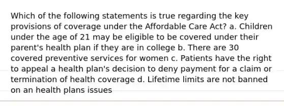 Which of the following statements is true regarding the key provisions of coverage under the Affordable Care Act? a. Children under the age of 21 may be eligible to be covered under their parent's health plan if they are in college b. There are 30 covered preventive services for women c. Patients have the right to appeal a health plan's decision to deny payment for a claim or termination of health coverage d. Lifetime limits are not banned on an health plans issues