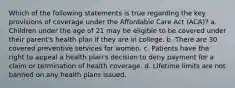 Which of the following statements is true regarding the key provisions of coverage under the Affordable Care Act (ACA)? a. Children under the age of 21 may be eligible to be covered under their parent's health plan if they are in college. b. There are 30 covered preventive services for women. c. Patients have the right to appeal a health plan's decision to deny payment for a claim or termination of health coverage. d. Lifetime limits are not banned on any health plans issued.