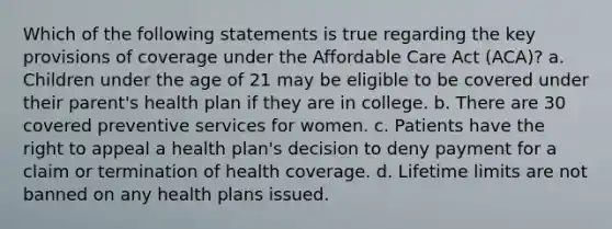 Which of the following statements is true regarding the key provisions of coverage under the Affordable Care Act (ACA)? a. Children under the age of 21 may be eligible to be covered under their parent's health plan if they are in college. b. There are 30 covered preventive services for women. c. Patients have the right to appeal a health plan's decision to deny payment for a claim or termination of health coverage. d. Lifetime limits are not banned on any health plans issued.