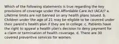 Which of the following statements is true regarding the key provisions of coverage under the Affordable Care Act (ACA)? a. Lifetime limits are not banned on any health plans issued. b. Children under the age of 21 may be eligible to be covered under their parent's health plan if they are in college. c. Patients have the right to appeal a health plan's decision to deny payment for a claim or termination of health coverage. d. There are 30 covered preventive services for women.