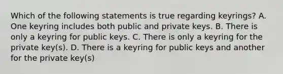 Which of the following statements is true regarding keyrings? A. One keyring includes both public and private keys. B. There is only a keyring for public keys. C. There is only a keyring for the private key(s). D. There is a keyring for public keys and another for the private key(s)