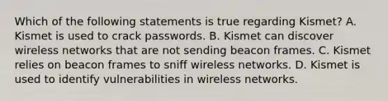 Which of the following statements is true regarding Kismet? A. Kismet is used to crack passwords. B. Kismet can discover wireless networks that are not sending beacon frames. C. Kismet relies on beacon frames to sniff wireless networks. D. Kismet is used to identify vulnerabilities in wireless networks.