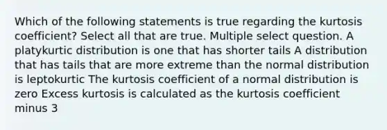 Which of the following statements is true regarding the kurtosis coefficient? Select all that are true. Multiple select question. A platykurtic distribution is one that has shorter tails A distribution that has tails that are more extreme than the normal distribution is leptokurtic The kurtosis coefficient of a normal distribution is zero Excess kurtosis is calculated as the kurtosis coefficient minus 3