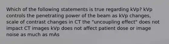 Which of the following statements is true regarding kVp? kVp controls the penetrating power of the beam as kVp changes, scale of contrast changes in CT the "uncoupling effect" does not impact CT images kVp does not affect patient dose or image noise as much as mAs