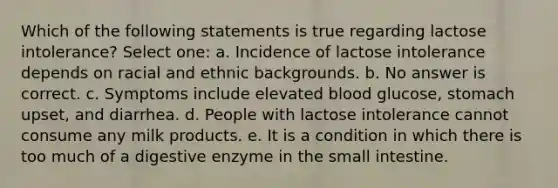 Which of the following statements is true regarding lactose intolerance? Select one: a. Incidence of lactose intolerance depends on racial and ethnic backgrounds. b. No answer is correct. c. Symptoms include elevated blood glucose, stomach upset, and diarrhea. d. People with lactose intolerance cannot consume any milk products. e. It is a condition in which there is too much of a digestive enzyme in the small intestine.