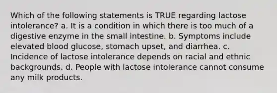 Which of the following statements is TRUE regarding lactose intolerance? a. It is a condition in which there is too much of a digestive enzyme in the small intestine. b. Symptoms include elevated blood glucose, stomach upset, and diarrhea. c. Incidence of lactose intolerance depends on racial and ethnic backgrounds. d. People with lactose intolerance cannot consume any milk products.