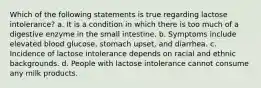 Which of the following statements is true regarding lactose intolerance? a. It is a condition in which there is too much of a digestive enzyme in the small intestine. b. Symptoms include elevated blood glucose, stomach upset, and diarrhea. c. Incidence of lactose intolerance depends on racial and ethnic backgrounds. d. People with lactose intolerance cannot consume any milk products.