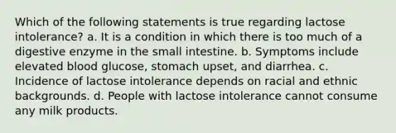 Which of the following statements is true regarding lactose intolerance? a. It is a condition in which there is too much of a digestive enzyme in the small intestine. b. Symptoms include elevated blood glucose, stomach upset, and diarrhea. c. Incidence of lactose intolerance depends on racial and ethnic backgrounds. d. People with lactose intolerance cannot consume any milk products.