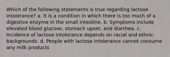 Which of the following statements is true regarding lactose intolerance? a. It is a condition in which there is too much of a digestive enzyme in the small intestine. b. Symptoms include elevated blood glucose, stomach upset, and diarrhea. c. Incidence of lactose intolerance depends on racial and ethnic backgrounds. d. People with lactose intolerance cannot consume any milk products