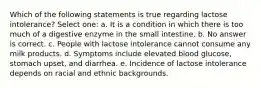 Which of the following statements is true regarding lactose intolerance? Select one: a. It is a condition in which there is too much of a digestive enzyme in the small intestine. b. No answer is correct. c. People with lactose intolerance cannot consume any milk products. d. Symptoms include elevated blood glucose, stomach upset, and diarrhea. e. Incidence of lactose intolerance depends on racial and ethnic backgrounds.