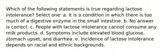 Which of the following statements is true regarding lactose intolerance? Select one: a. It is a condition in which there is too much of a digestive enzyme in the small intestine. b. No answer is correct. c. People with lactose intolerance cannot consume any milk products. d. Symptoms include elevated blood glucose, stomach upset, and diarrhea. e. Incidence of lactose intolerance depends on racial and ethnic backgrounds.