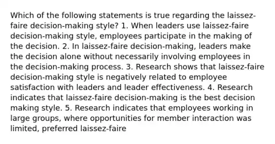 Which of the following statements is true regarding the laissez-faire decision-making style? 1. When leaders use laissez-faire decision-making style, employees participate in the making of the decision. 2. In laissez-faire decision-making, leaders make the decision alone without necessarily involving employees in the decision-making process. 3. Research shows that laissez-faire decision-making style is negatively related to employee satisfaction with leaders and leader effectiveness. 4. Research indicates that laissez-faire decision-making is the best decision making style. 5. Research indicates that employees working in large groups, where opportunities for member interaction was limited, preferred laissez-faire