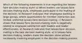 Which of the following statements is true regarding the laissez-faire decision-making style? a) When leaders use laissez-faire decision-making style, employees participate in the making of the decision. b) Research indicates that employees working in large groups, where opportunities for member interaction was limited, preferred laissez-faire decision-making. c) Research shows that laissez-faire decision-making style is negatively related to employee satisfaction with leaders and leader effectiveness. d) Research indicates that laissez-faire decision-making is the best decision making style. e) In laissez-faire decision-making, leaders make the decision alone without necessarily involving employees in the decision-making process.