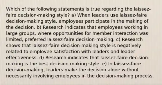 Which of the following statements is true regarding the laissez-faire decision-making style? a) When leaders use laissez-faire decision-making style, employees participate in the making of the decision. b) Research indicates that employees working in large groups, where opportunities for member interaction was limited, preferred laissez-faire decision-making. c) Research shows that laissez-faire decision-making style is negatively related to employee satisfaction with leaders and leader effectiveness. d) Research indicates that laissez-faire decision-making is the best decision making style. e) In laissez-faire decision-making, leaders make the decision alone without necessarily involving employees in the decision-making process.