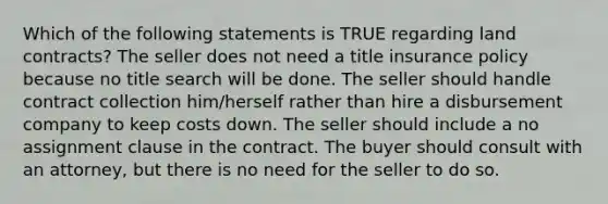 Which of the following statements is TRUE regarding land contracts? The seller does not need a title insurance policy because no title search will be done. The seller should handle contract collection him/herself rather than hire a disbursement company to keep costs down. The seller should include a no assignment clause in the contract. The buyer should consult with an attorney, but there is no need for the seller to do so.