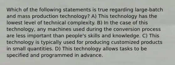 Which of the following statements is true regarding large-batch and mass production technology? A) This technology has the lowest level of technical complexity. B) In the case of this technology, any machines used during the conversion process are less important than people's skills and knowledge. C) This technology is typically used for producing customized products in small quantities. D) This technology allows tasks to be specified and programmed in advance.