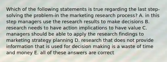 Which of the following statements is true regarding the last step-solving the problem-in the marketing research process? A. in this step managers use the research results to make decisions B. research needs to have action implications to have value C. managers should be able to apply the research findings to marketing strategy planning D. research that does not provide information that is used for decision making is a waste of time and money E. all of these answers are correct