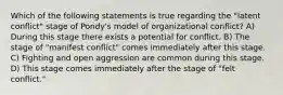 Which of the following statements is true regarding the "latent conflict" stage of Pondy's model of organizational conflict? A) During this stage there exists a potential for conflict. B) The stage of "manifest conflict" comes immediately after this stage. C) Fighting and open aggression are common during this stage. D) This stage comes immediately after the stage of "felt conflict."