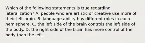 Which of the following statements is true regarding lateralization? A. people who are artistic or creative use more of their left-brain. B. language ability has different roles in each hemisphere. C. the left side of the brain controls the left side of the body. D. the right side of the brain has more control of the body than the left.