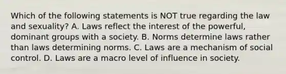 Which of the following statements is NOT true regarding the law and sexuality? A. Laws reflect the interest of the powerful, dominant groups with a society. B. Norms determine laws rather than laws determining norms. C. Laws are a mechanism of social control. D. Laws are a macro level of influence in society.