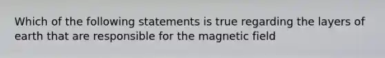 Which of the following statements is true regarding the layers of earth that are responsible for the magnetic field