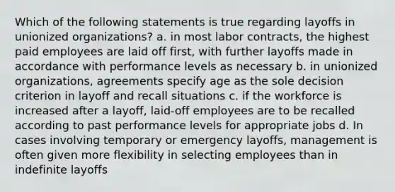 Which of the following statements is true regarding layoffs in unionized organizations? a. in most labor contracts, the highest paid employees are laid off first, with further layoffs made in accordance with performance levels as necessary b. in unionized organizations, agreements specify age as the sole decision criterion in layoff and recall situations c. if the workforce is increased after a layoff, laid-off employees are to be recalled according to past performance levels for appropriate jobs d. In cases involving temporary or emergency layoffs, management is often given more flexibility in selecting employees than in indefinite layoffs