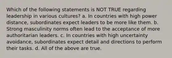 Which of the following statements is NOT TRUE regarding leadership in various cultures? a. In countries with high power distance, subordinates expect leaders to be more like them. b. Strong masculinity norms often lead to the acceptance of more authoritarian leaders. c. In countries with high uncertainty avoidance, subordinates expect detail and directions to perform their tasks. d. All of the above are true.