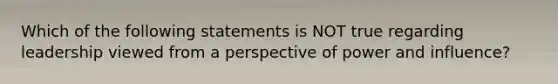 Which of the following statements is NOT true regarding leadership viewed from a perspective of power and influence?