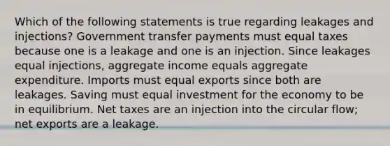 Which of the following statements is true regarding leakages and injections? Government transfer payments must equal taxes because one is a leakage and one is an injection. Since leakages equal injections, aggregate income equals aggregate expenditure. Imports must equal exports since both are leakages. Saving must equal investment for the economy to be in equilibrium. Net taxes are an injection into the circular flow; net exports are a leakage.