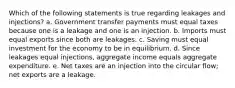 Which of the following statements is true regarding leakages and injections? a. Government transfer payments must equal taxes because one is a leakage and one is an injection. b. Imports must equal exports since both are leakages. c. Saving must equal investment for the economy to be in equilibrium. d. Since leakages equal injections, aggregate income equals aggregate expenditure. e. Net taxes are an injection into the circular flow; net exports are a leakage.