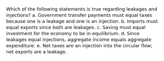 Which of the following statements is true regarding leakages and injections? a. Government transfer payments must equal taxes because one is a leakage and one is an injection. b. Imports must equal exports since both are leakages. c. Saving must equal investment for the economy to be in equilibrium. d. Since leakages equal injections, aggregate income equals aggregate expenditure. e. Net taxes are an injection into the circular flow; net exports are a leakage.