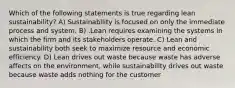 Which of the following statements is true regarding lean​ sustainability? A) Sustainability is focused on only the immediate process and system. B) .Lean requires examining the systems in which the firm and its stakeholders operate. C) Lean and sustainability both seek to maximize resource and economic efficiency. D) Lean drives out waste because waste has adverse affects on the​ environment, while sustainability drives out waste because waste adds nothing for the customer