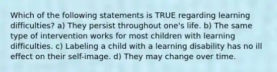 Which of the following statements is TRUE regarding learning difficulties? a) They persist throughout one's life. b) The same type of intervention works for most children with learning difficulties. c) Labeling a child with a learning disability has no ill effect on their self-image. d) They may change over time.