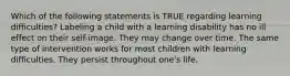 Which of the following statements is TRUE regarding learning difficulties? Labeling a child with a learning disability has no ill effect on their self-image. They may change over time. The same type of intervention works for most children with learning difficulties. They persist throughout one's life.