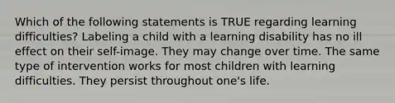 Which of the following statements is TRUE regarding learning difficulties? Labeling a child with a learning disability has no ill effect on their self-image. They may change over time. The same type of intervention works for most children with learning difficulties. They persist throughout one's life.