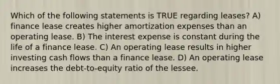 Which of the following statements is TRUE regarding leases? A) finance lease creates higher amortization expenses than an operating lease. B) The interest expense is constant during the life of a finance lease. C) An operating lease results in higher investing cash flows than a finance lease. D) An operating lease increases the debt-to-equity ratio of the lessee.