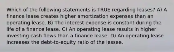 Which of the following statements is TRUE regarding leases? A) A finance lease creates higher amortization expenses than an operating lease. B) The interest expense is constant during the life of a finance lease. C) An operating lease results in higher investing cash flows than a finance lease. D) An operating lease increases the debt-to-equity ratio of the lessee.