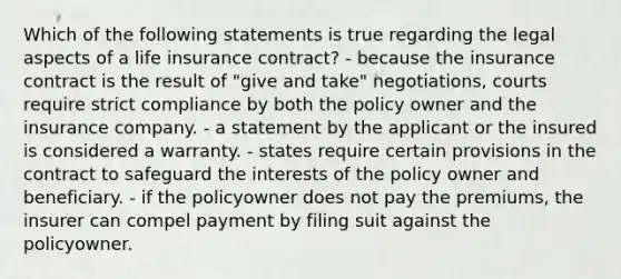 Which of the following statements is true regarding the legal aspects of a life insurance contract? - because the insurance contract is the result of "give and take" negotiations, courts require strict compliance by both the policy owner and the insurance company. - a statement by the applicant or the insured is considered a warranty. - states require certain provisions in the contract to safeguard the interests of the policy owner and beneficiary. - if the policyowner does not pay the premiums, the insurer can compel payment by filing suit against the policyowner.