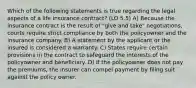 Which of the following statements is true regarding the legal aspects of a life insurance contract? (LO 5.5) A) Because the insurance contract is the result of "give and take" negotiations, courts require strict compliance by both the policyowner and the insurance company. B) A statement by the applicant or the insured is considered a warranty. C) States require certain provisions in the contract to safeguard the interests of the policyowner and beneficiary. D) If the policyowner does not pay the premiums, the insurer can compel payment by filing suit against the policy owner.