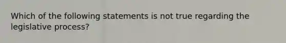 Which of the following statements is not true regarding the legislative process?