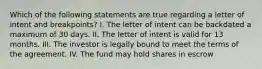 Which of the following statements are true regarding a letter of intent and breakpoints? I. The letter of intent can be backdated a maximum of 30 days. II. The letter of intent is valid for 13 months. III. The investor is legally bound to meet the terms of the agreement. IV. The fund may hold shares in escrow