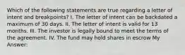 Which of the following statements are true regarding a letter of intent and breakpoints? I. The letter of intent can be backdated a maximum of 30 days. II. The letter of intent is valid for 13 months. III. The investor is legally bound to meet the terms of the agreement. IV. The fund may hold shares in escrow My Answer: