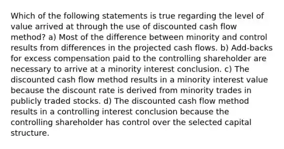 Which of the following statements is true regarding the level of value arrived at through the use of discounted cash flow method? a) Most of the difference between minority and control results from differences in the projected cash flows. b) Add-backs for excess compensation paid to the controlling shareholder are necessary to arrive at a minority interest conclusion. c) The discounted cash flow method results in a minority interest value because the discount rate is derived from minority trades in publicly traded stocks. d) The discounted cash flow method results in a controlling interest conclusion because the controlling shareholder has control over the selected capital structure.