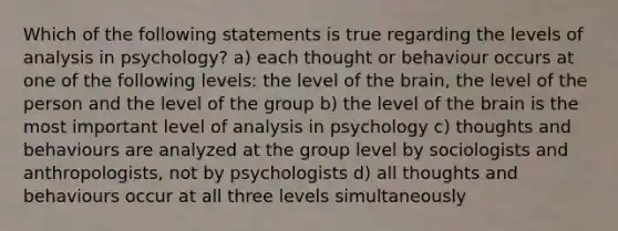 Which of the following statements is true regarding the levels of analysis in psychology? a) each thought or behaviour occurs at one of the following levels: the level of the brain, the level of the person and the level of the group b) the level of the brain is the most important level of analysis in psychology c) thoughts and behaviours are analyzed at the group level by sociologists and anthropologists, not by psychologists d) all thoughts and behaviours occur at all three levels simultaneously