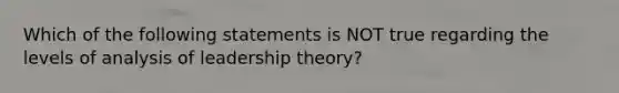 Which of the following statements is NOT true regarding the levels of analysis of leadership theory?