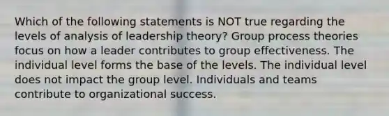 Which of the following statements is NOT true regarding the levels of analysis of leadership theory? Group process theories focus on how a leader contributes to group effectiveness. The individual level forms the base of the levels. The individual level does not impact the group level. Individuals and teams contribute to organizational success.