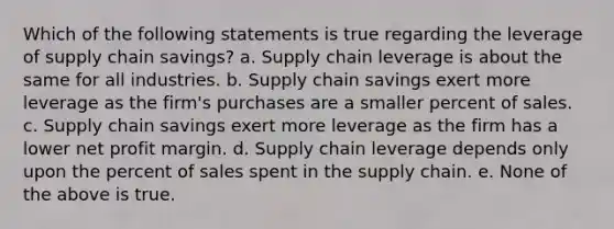 Which of the following statements is true regarding the leverage of supply chain savings? a. Supply chain leverage is about the same for all industries. b. Supply chain savings exert more leverage as the firm's purchases are a smaller percent of sales. c. Supply chain savings exert more leverage as the firm has a lower net profit margin. d. Supply chain leverage depends only upon the percent of sales spent in the supply chain. e. None of the above is true.