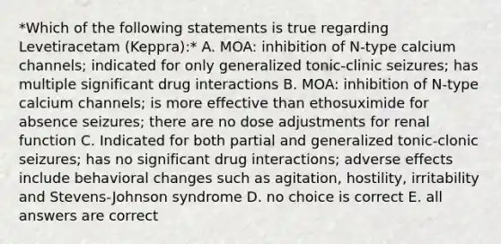 *Which of the following statements is true regarding Levetiracetam (Keppra):* A. MOA: inhibition of N-type calcium channels; indicated for only generalized tonic-clinic seizures; has multiple significant drug interactions B. MOA: inhibition of N-type calcium channels; is more effective than ethosuximide for absence seizures; there are no dose adjustments for renal function C. Indicated for both partial and generalized tonic-clonic seizures; has no significant drug interactions; adverse effects include behavioral changes such as agitation, hostility, irritability and Stevens-Johnson syndrome D. no choice is correct E. all answers are correct