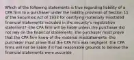 Which of the following statements is true regarding liability of a CPA firm to a purchaser under the liability provision of Section 11 of the Securities Act of 1933 for certifying materially misstated financial statements included in the security's registration statement? -the CPA firm will be liable unless the purchaser did not rely on the financial statements -the purchaser must prove that the CPA firm knew of the material misstatements -the purchaser must prove that the CPA firm was negligent -the CPA firms will not be liable if it had reasonable grounds to believe the financial statements were accurate